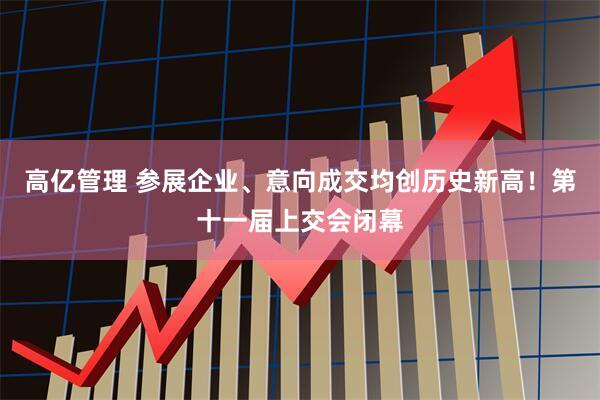 高亿管理 参展企业、意向成交均创历史新高！第十一届上交会闭幕