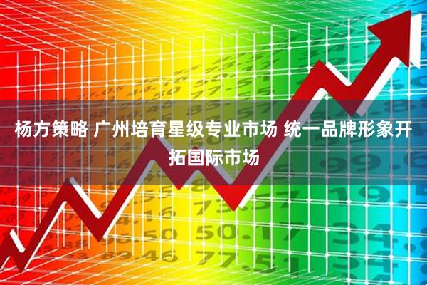 杨方策略 广州培育星级专业市场 统一品牌形象开拓国际市场