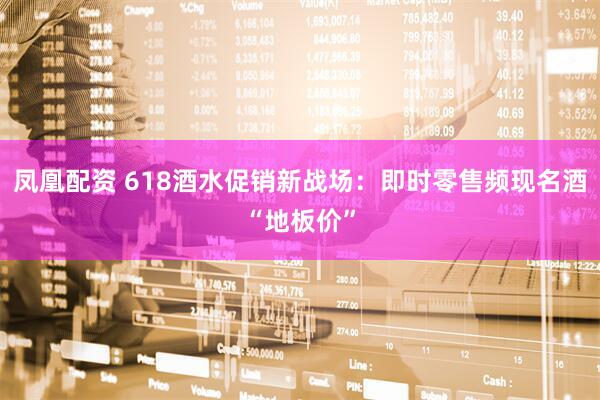 凤凰配资 618酒水促销新战场：即时零售频现名酒“地板价”