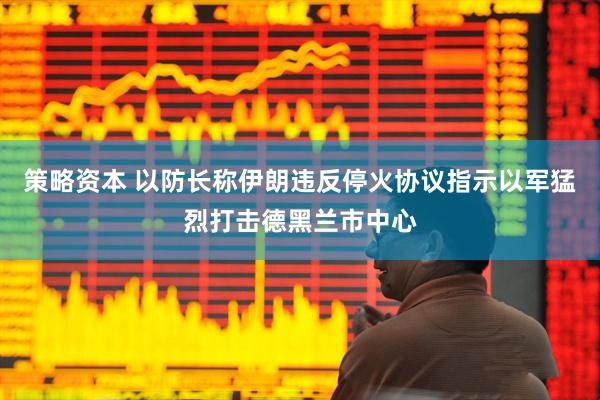 策略资本 以防长称伊朗违反停火协议　指示以军猛烈打击德黑兰市中心