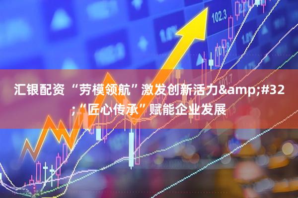 汇银配资 “劳模领航”激发创新活力&#32;“匠心传承”赋能企业发展