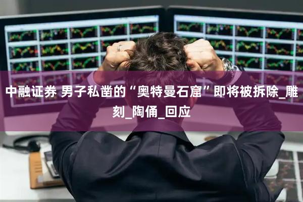 中融证券 男子私凿的“奥特曼石窟”即将被拆除_雕刻_陶俑_回应