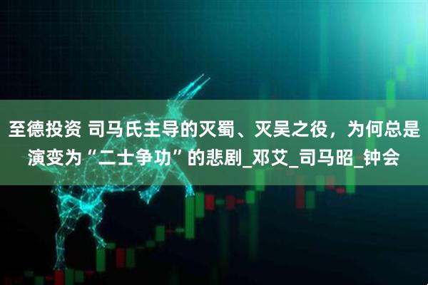 至德投资 司马氏主导的灭蜀、灭吴之役，为何总是演变为“二士争功”的悲剧_邓艾_司马昭_钟会