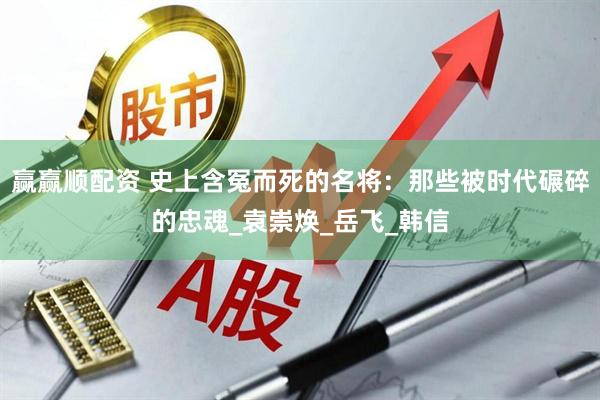 赢赢顺配资 史上含冤而死的名将：那些被时代碾碎的忠魂_袁崇焕_岳飞_韩信