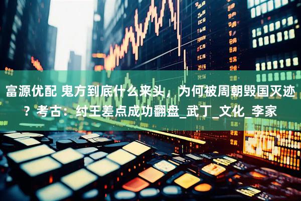 富源优配 鬼方到底什么来头，为何被周朝毁国灭迹？考古：纣王差点成功翻盘_武丁_文化_李家