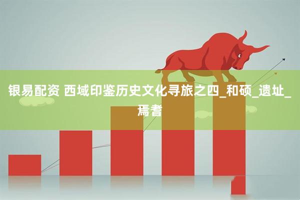 银易配资 西域印鉴历史文化寻旅之四_和硕_遗址_焉耆