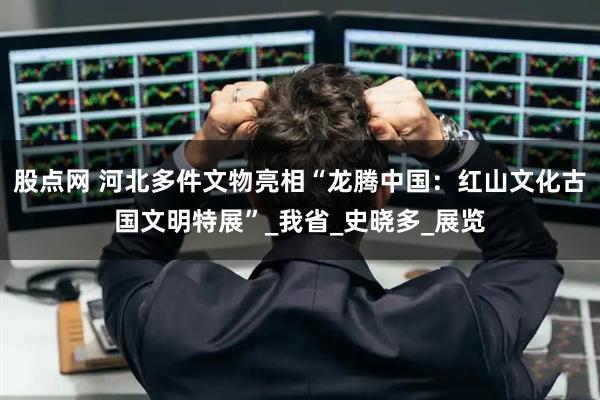 股点网 河北多件文物亮相“龙腾中国：红山文化古国文明特展”_我省_史晓多_展览