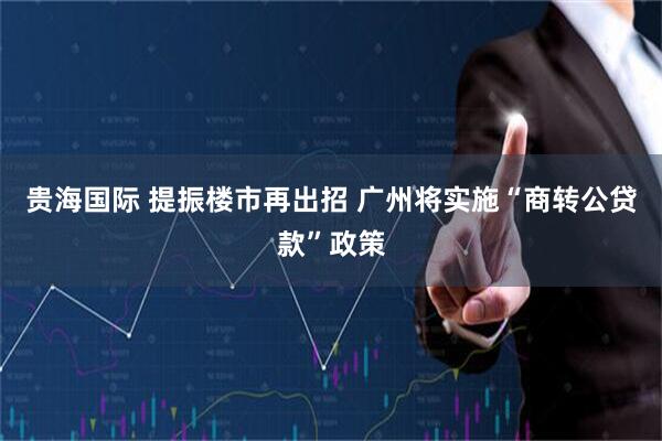 贵海国际 提振楼市再出招 广州将实施“商转公贷款”政策
