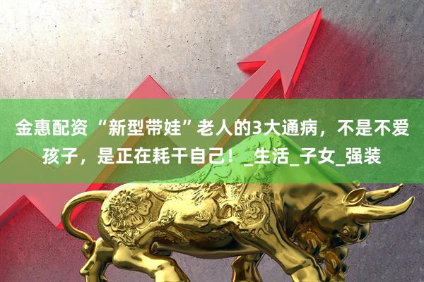 金惠配资 “新型带娃”老人的3大通病，不是不爱孩子，是正在耗干自己！_生活_子女_强装
