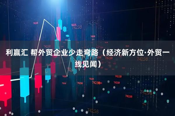 利赢汇 帮外贸企业少走弯路（经济新方位·外贸一线见闻）