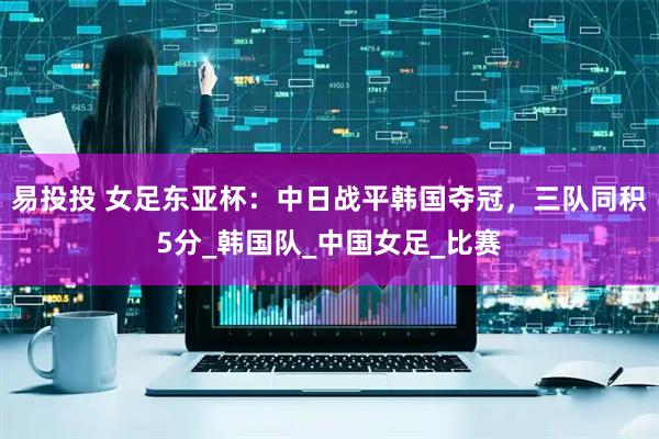 易投投 女足东亚杯：中日战平韩国夺冠，三队同积5分_韩国队_中国女足_比赛
