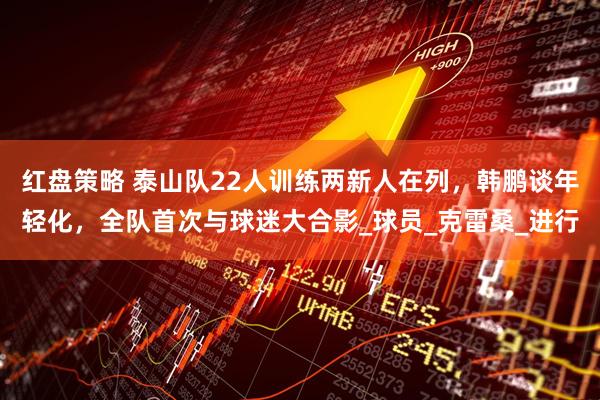 红盘策略 泰山队22人训练两新人在列，韩鹏谈年轻化，全队首次与球迷大合影_球员_克雷桑_进行