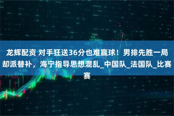 龙辉配资 对手狂送36分也难赢球！男排先胜一局却派替补，海宁指导思想混乱_中国队_法国队_比赛