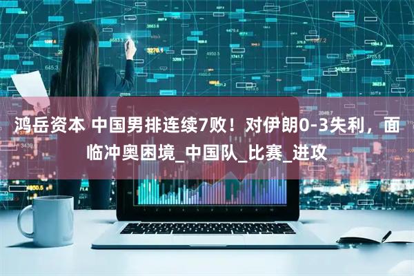 鸿岳资本 中国男排连续7败！对伊朗0-3失利，面临冲奥困境_中国队_比赛_进攻