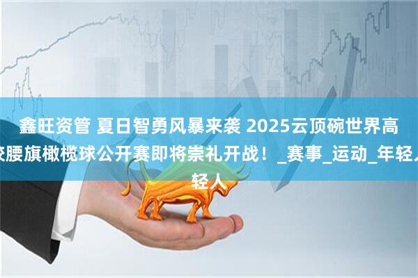 鑫旺资管 夏日智勇风暴来袭 2025云顶碗世界高校腰旗橄榄球公开赛即将崇礼开战！_赛事_运动_年轻人