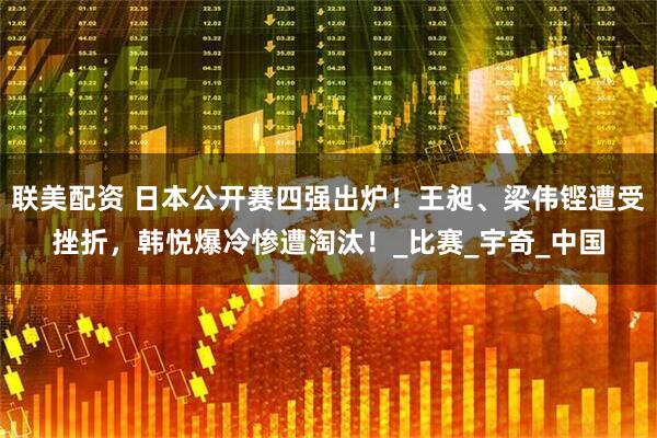 联美配资 日本公开赛四强出炉！王昶、梁伟铿遭受挫折，韩悦爆冷惨遭淘汰！_比赛_宇奇_中国