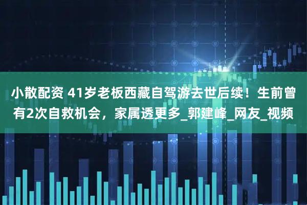 小散配资 41岁老板西藏自驾游去世后续！生前曾有2次自救机会，家属透更多_郭建峰_网友_视频