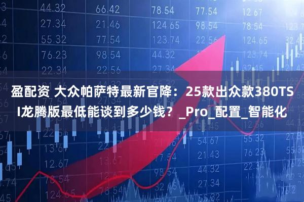 盈配资 大众帕萨特最新官降：25款出众款380TSI龙腾版最低能谈到多少钱？_Pro_配置_智能化