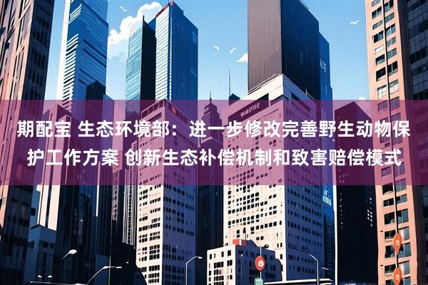 期配宝 生态环境部：进一步修改完善野生动物保护工作方案 创新生态补偿机制和致害赔偿模式