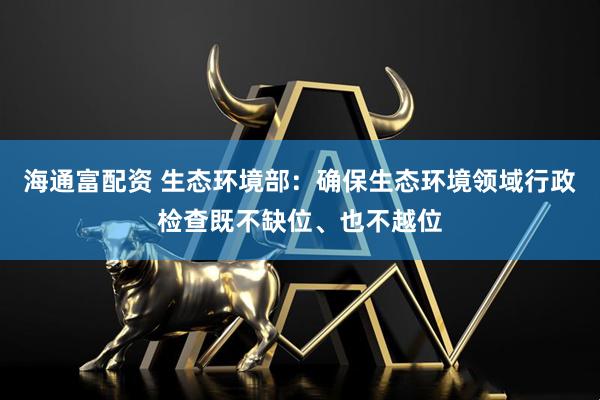 海通富配资 生态环境部：确保生态环境领域行政检查既不缺位、也不越位