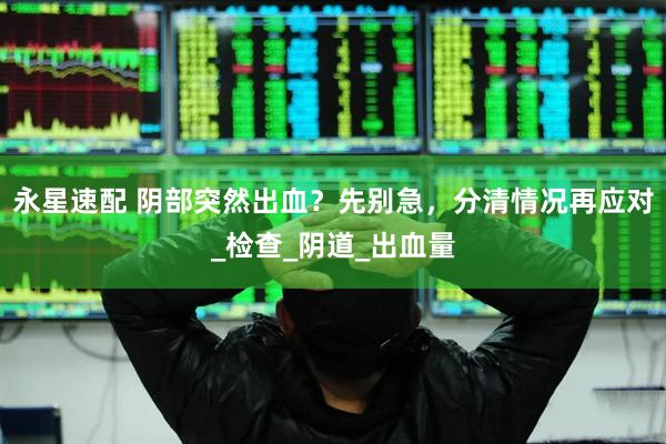 永星速配 阴部突然出血？先别急，分清情况再应对_检查_阴道_出血量