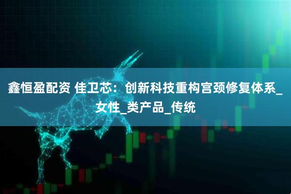 鑫恒盈配资 佳卫芯：创新科技重构宫颈修复体系_女性_类产品_传统