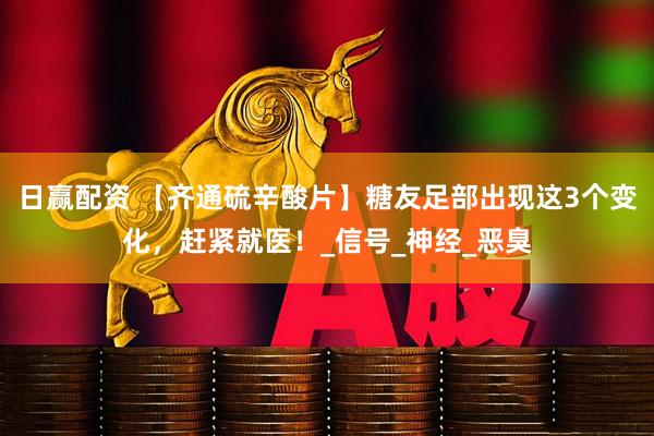 日赢配资 【齐通硫辛酸片】糖友足部出现这3个变化，赶紧就医！_信号_神经_恶臭