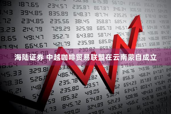 海陆证券 中越咖啡贸易联盟在云南蒙自成立