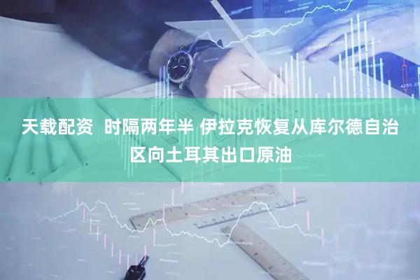 天载配资  时隔两年半 伊拉克恢复从库尔德自治区向土耳其出口原油