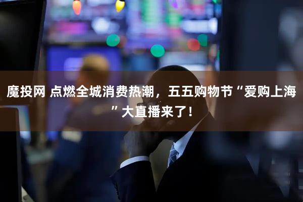 魔投网 点燃全城消费热潮，五五购物节“爱购上海”大直播来了！
