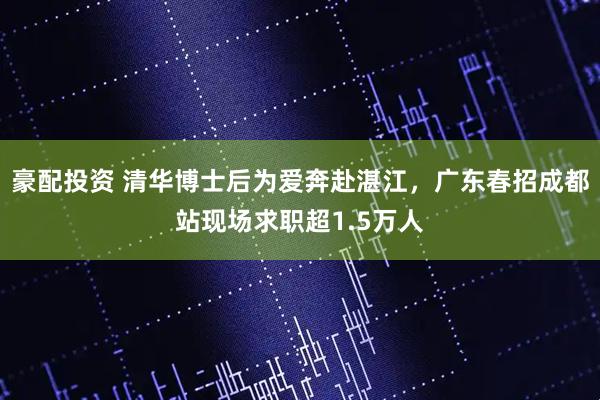 豪配投资 清华博士后为爱奔赴湛江，广东春招成都站现场求职超1.5万人