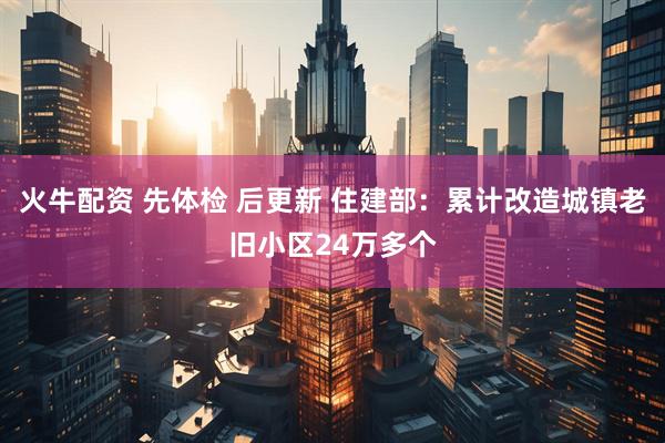 火牛配资 先体检 后更新 住建部：累计改造城镇老旧小区24万多个