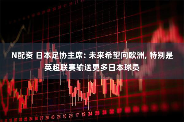 N配资 日本足协主席: 未来希望向欧洲, 特别是英超联赛输送更多日本球员